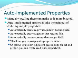 Auto-Implemented Properties
Manually creating these can make code more bloated.
Auto-Implemented properties take the pain out of
 declaring simple properties:
  Automatically creates a private, hidden backing field.
  Automatically creates a getter that returns field.
  Automatically creates a setter that assigns field.
  VB allows you to assign auto-property inline.
  C# allows you to have different accessibility for set and
    get (i.e. you can create read-only properties).
 