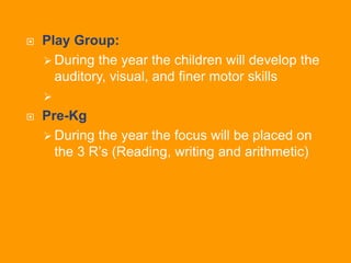  Play Group:
 During the year the children will develop the
auditory, visual, and finer motor skills

 Pre-Kg
 During the year the focus will be placed on
the 3 R’s (Reading, writing and arithmetic)
 