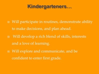  Will participate in routines, demonstrate ability
to make decisions, and plan ahead.
 Will develop a rich blend of skills, interests
and a love of learning.
 Will explore and communicate, and be
confident to enter first grade.
 