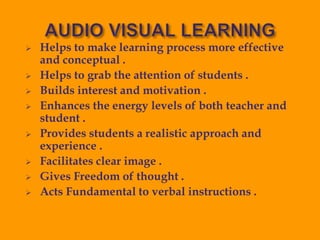  Helps to make learning process more effective
and conceptual .
 Helps to grab the attention of students .
 Builds interest and motivation .
 Enhances the energy levels of both teacher and
student .
 Provides students a realistic approach and
experience .
 Facilitates clear image .
 Gives Freedom of thought .
 Acts Fundamental to verbal instructions .
 