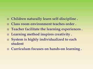  Children naturally learn self-discipline .
 Class room environment teaches order .
 Teacher facilitate the learning experiences .
 Learning method inspires creativity .
 System is highly individualized to each
student
 Curriculum focuses on hands-on learning .
 