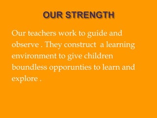 Our teachers work to guide and
observe . They construct a learning
environment to give children
boundless opporunties to learn and
explore .
 