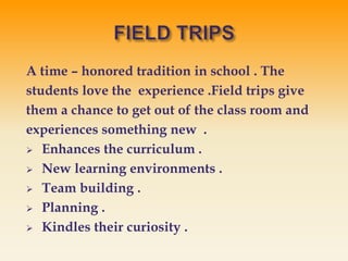 A time – honored tradition in school . The
students love the experience .Field trips give
them a chance to get out of the class room and
experiences something new .
 Enhances the curriculum .
 New learning environments .
 Team building .
 Planning .
 Kindles their curiosity .
 