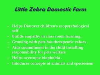  Helps Discover children's ecopsychological
self
 Builds empathy in class room learning .
 Growing with pets has therapeutic values .
 Aids commitment in the child installing
responsibility for pets welfare
 Helps overcome biophobia .
 Intoduces concepts of animals and speciesism
 