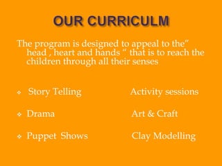 The program is designed to appeal to the”
head , heart and hands “ that is to reach the
children through all their senses
 Story Telling Activity sessions
 Drama Art & Craft
 Puppet Shows Clay Modelling
 