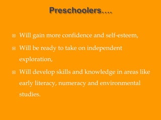  Will gain more confidence and self-esteem,
 Will be ready to take on independent
exploration,
 Will develop skills and knowledge in areas like
early literacy, numeracy and environmental
studies.
 