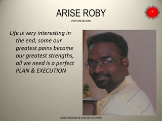 ARISE ROBY
PRESENTATION
Life is very interesting in
the end, some our
greatest pains become
our greatest strengths,
all we need is a perfect
PLAN & EXECUTION
ARISE TRAINING & RESEARCH CENTER
 