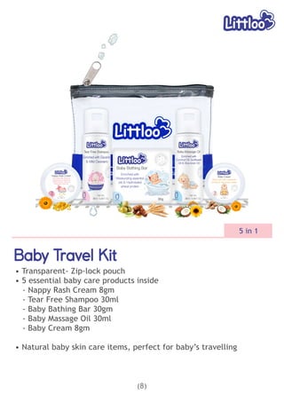 Baby Travel Kit
Baby Travel Kit
Baby Travel Kit
• Transparent- Zip-lock pouch
• 5 essential baby care products inside
- Nappy Rash Cream 8gm
- Tear Free Shampoo 30ml
- Baby Bathing Bar 30gm
- Baby Massage Oil 30ml
- Baby Cream 8gm
• Natural baby skin care items, perfect for baby’s travelling
(8)
5 in 1
 
