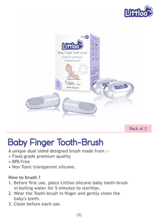 Baby Finger Tooth-Brush
Baby Finger Tooth-Brush
Baby Finger Tooth-Brush
A unique dual sided designed brush made from :-
• Food grade premium quality
-
• BPA Free
• Non Toxic transparent silicone.
How to brush ?
1. Before ﬁrst use, place Littloo silicone baby tooth-brush
in boiling water for 5 minutes to sterilize.
2. Wear the Tooth-brush in ﬁnger and gently clean the
baby's teeth.
3. Clean before each use.
(9)
Pack of 2
 
