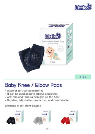 Baby Knee / Elbow Pads
Baby Knee / Elbow Pads
Baby Knee / Elbow Pads
• Made of soft cotton material
• It can be used on both elbows and knees
• Anti-slip and forms a ﬁrm grip on the ﬂoor
• Durable, adjustable, protective, and comfortable
(11)
1 Pair
Available in different colors :
 