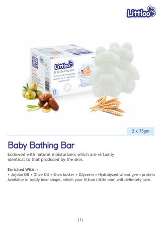 Baby Bathing Bar
Baby Bathing Bar
Baby Bathing Bar
Endowed with natural moisturizers which are virtually
identical to that produced by the skin.
Enriched With :-
• Jojoba Oil • Olive Oil • Shea butter • Glycerin • Hydrolyzed wheat germ protein
Available in teddy bear shape, which your littloo (little one) will deﬁnitely love.
(1)
2 x 75gm
 