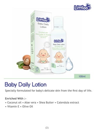 (2)
Baby Daily Lotion
Baby Daily Lotion
Baby Daily Lotion
Specially formulated for baby's delicate skin from the ﬁrst day of life.
Enriched With :-
• Coconut oil • Aloe vera • Shea Butter • Calendula extract
• Vitamin E • Olive Oil
100ml
 
