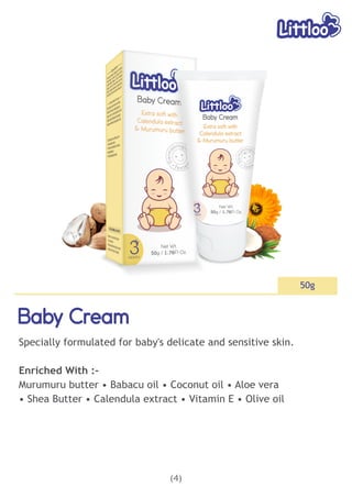 (4)
Baby Cream
Baby Cream
Baby Cream
50g
Specially formulated for baby's delicate and sensitive skin.
Enriched With :-
Murumuru butter • Babacu oil • Coconut oil • Aloe vera
• Shea Butter • Calendula extract • Vitamin E • Olive oil
 