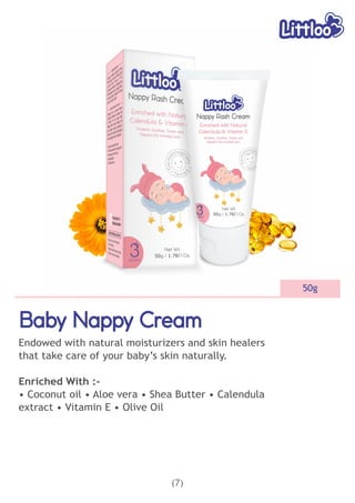 (7)
50g
Baby Nappy Cream
Baby Nappy Cream
Baby Nappy Cream
Endowed with natural moisturizers and skin healers
that take care of your baby’s skin naturally.
Enriched With :-
• Coconut oil • Aloe vera • Shea Butter • Calendula
extract • Vitamin E • Olive Oil
 