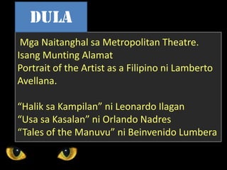Mga Naitanghal sa Metropolitan Theatre.
Isang Munting Alamat
Portrait of the Artist as a Filipino ni Lamberto
Avellana.
“Halik sa Kampilan” ni Leonardo Ilagan
“Usa sa Kasalan” ni Orlando Nadres
“Tales of the Manuvu” ni Beinvenido Lumbera
dula
 