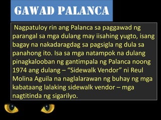 Nagpatuloy rin ang Palanca sa paggawad ng
parangal sa mga dulang may iisahing yugto, isang
bagay na nakadaragdag sa pagsigla ng dula sa
panahong ito. Isa sa mga natampok na dulang
pinagkalooban ng gantimpala ng Palanca noong
1974 ang dulang – “Sidewalk Vendor” ni Reul
Molina Aguila na naglalarawan ng buhay ng mga
kabataang lalaking sidewalk vendor – mga
nagtitinda ng sigarilyo.
Gawad palanca
 