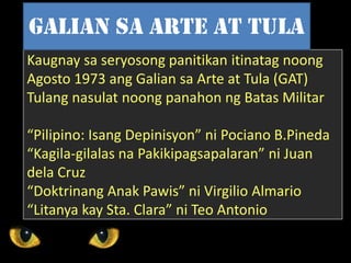 Kaugnay sa seryosong panitikan itinatag noong
Agosto 1973 ang Galian sa Arte at Tula (GAT)
Tulang nasulat noong panahon ng Batas Militar
“Pilipino: Isang Depinisyon” ni Pociano B.Pineda
“Kagila-gilalas na Pakikipagsapalaran” ni Juan
dela Cruz
“Doktrinang Anak Pawis” ni Virgilio Almario
“Litanya kay Sta. Clara” ni Teo Antonio
Galian sa arte at tula
 