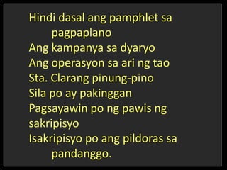 Hindi dasal ang pamphlet sa
pagpaplano
Ang kampanya sa dyaryo
Ang operasyon sa ari ng tao
Sta. Clarang pinung-pino
Sila po ay pakinggan
Pagsayawin po ng pawis ng
sakripisyo
Isakripisyo po ang pildoras sa
pandanggo.
 