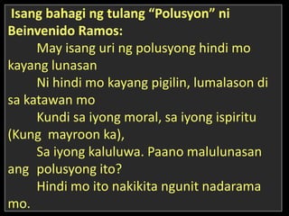 Isang bahagi ng tulang “Polusyon” ni
Beinvenido Ramos:
May isang uri ng polusyong hindi mo
kayang lunasan
Ni hindi mo kayang pigilin, lumalason di
sa katawan mo
Kundi sa iyong moral, sa iyong ispiritu
(Kung mayroon ka),
Sa iyong kaluluwa. Paano malulunasan
ang polusyong ito?
Hindi mo ito nakikita ngunit nadarama
mo.
 