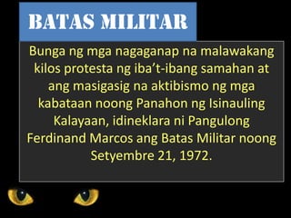 Bunga ng mga nagaganap na malawakang
kilos protesta ng iba’t-ibang samahan at
ang masigasig na aktibismo ng mga
kabataan noong Panahon ng Isinauling
Kalayaan, idineklara ni Pangulong
Ferdinand Marcos ang Batas Militar noong
Setyembre 21, 1972.
Batas Militar
 