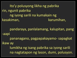 Ito’y polusyong likha ng pabrika
rin, ngunit pabrika
ng iyong sarili na kumakain ng
kasakiman, karumihan,
pandaraya, panlalamang, kalupitan, pang
-aapi
pananagano, pagpapakayamo- sapagkat
ikaw ay
lumikha ng isang pabrika sa iyong sarili
na nagtatapon ng lason, dumi, polusyon.
 