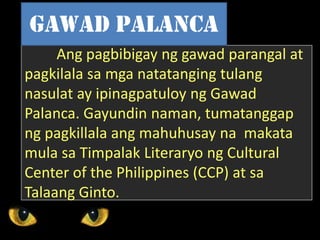 Ang pagbibigay ng gawad parangal at
pagkilala sa mga natatanging tulang
nasulat ay ipinagpatuloy ng Gawad
Palanca. Gayundin naman, tumatanggap
ng pagkillala ang mahuhusay na makata
mula sa Timpalak Literaryo ng Cultural
Center of the Philippines (CCP) at sa
Talaang Ginto.
Gawad palanca
 