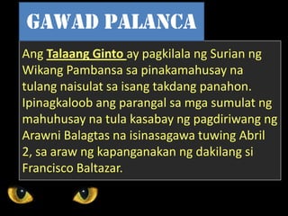 Ang Talaang Ginto ay pagkilala ng Surian ng
Wikang Pambansa sa pinakamahusay na
tulang naisulat sa isang takdang panahon.
Ipinagkaloob ang parangal sa mga sumulat ng
mahuhusay na tula kasabay ng pagdiriwang ng
Arawni Balagtas na isinasagawa tuwing Abril
2, sa araw ng kapanganakan ng dakilang si
Francisco Baltazar.
Gawad palanca
 