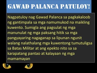 Nagpatuloy nag Gawad Palanca sa pagkakaloob
ng gantimpala sa mga namumukod na maikling
kuwento. Sumigla ang pagsulat ng mga
manunulat ng mga paksang hitik sa mga
pangyayaring nagaganap sa lipunan ngunit
walang nalathalang mga kuwentong tumutuligsa
sa Batas Militar at ang epekto nito sa sa
karapatang pantao at kalayaan ng mga
mamamayan
Gawad Palanca PAtuloy!
 