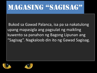 Bukod sa Gawad Palanca, isa pa sa nakatulong
upang mapasigla ang pagsulat ng maikling
kuwento sa panahon ng Bagong Lipunan ang
“Sagisag”. Nagkaloob din ito ng Gawad Sagisag.
Magasing “sagisag”
 