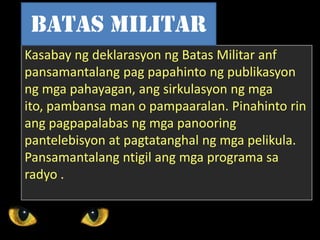 Kasabay ng deklarasyon ng Batas Militar anf
pansamantalang pag papahinto ng publikasyon
ng mga pahayagan, ang sirkulasyon ng mga
ito, pambansa man o pampaaralan. Pinahinto rin
ang pagpapalabas ng mga panooring
pantelebisyon at pagtatanghal ng mga pelikula.
Pansamantalang ntigil ang mga programa sa
radyo .
Batas Militar
 