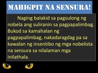 Naging balakid sa pagsulong ng
nobela ang suliranin sa pagpapalimbag.
Bukod sa kamahalan ng
pagpapalimbag, nakadaragdag pa sa
kawalan ng insentibo ng mga nobelista
na sensura sa nilalaman mga
inilathala.
Mahigpit na sensura!
 