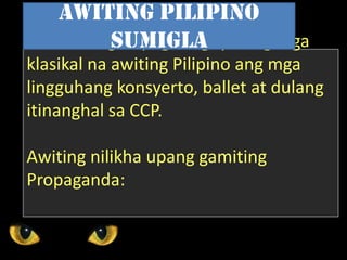 Nakatulong sa pagtataguyod ng mga
klasikal na awiting Pilipino ang mga
lingguhang konsyerto, ballet at dulang
itinanghal sa CCP.
Awiting nilikha upang gamiting
Propaganda:
Awiting Pilipino
Sumigla
 