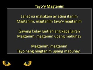 Tayo’y Magtanim
Lahat na makakain ay ating itanim
Magtanim, magtanim tayo’y magtanim
Gawing kulay luntian ang kapaligiran
Magtanim, magtanim upang mabuhay
Magtanim, magtanim
Tayo nang magtanim upang mabuhay.
 