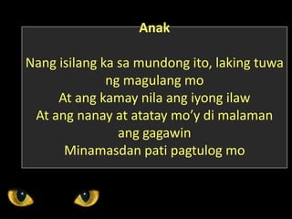 Anak
Nang isilang ka sa mundong ito, laking tuwa
ng magulang mo
At ang kamay nila ang iyong ilaw
At ang nanay at atatay mo’y di malaman
ang gagawin
Minamasdan pati pagtulog mo
 