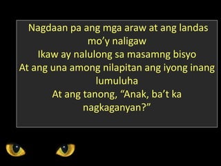 Nagdaan pa ang mga araw at ang landas
mo’y naligaw
Ikaw ay nalulong sa masamng bisyo
At ang una among nilapitan ang iyong inang
lumuluha
At ang tanong, “Anak, ba’t ka
nagkaganyan?”
 