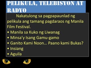 Nakatulong sa pagpapaunlad ng
pelikula ang tamang pagdaraos ng Manila
Film Festival.
• Manila sa Kuko ng Liwanag
• Minsa’y Isang Gamu-gamo
• Ganito Kami Noon… Paano kami Bukas?
• Insiang
• Aguila
Pelikula, telebisyon at
radyo
 