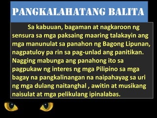 Sa kabuuan, bagaman at nagkaroon ng
sensura sa mga paksaing maaring talakayin ang
mga manunulat sa panahon ng Bagong Lipunan,
nagpatuloy pa rin sa pag-unlad ang panitikan.
Nagging mabunga ang panahong ito sa
pagpukaw ng interes ng mga Pilipino sa mga
bagay na pangkalinangan na naipahayag sa uri
ng mga dulang naitanghal , awitin at musikang
naisulat at mga pelikulang ipinalabas.
Pangkalahatang balita
 
