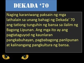 Naging karaniwang paksain ng mga
lathalain sa unang bahagi ng Dekada’ 70
ang tatlong tunguhin ng bansa sa ilalim ng
Bagong Lipunan. Ang mga ito ay ang
pagtataguyod ng kaunlaran
pangkabuhayan, pagbabagong panlipunan
at kalinangang pangkultura ng bansa.
Dekada ‘70
 