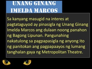 Sa kanyang masugid na interes at
pagtataguyod ay pinasigla ng Unang Ginang
Imelda Marcos ang dulaan noong panahon
ng Bagong Lipunan. Pangunahing
nakatulong sa pagpapasigla ng anyong ito
ng panitokan ang pagpapaayos ng lumang
tanghalan gaya ng Metropolitan Theatre.
Unang Ginang
Imelda Marcos
 