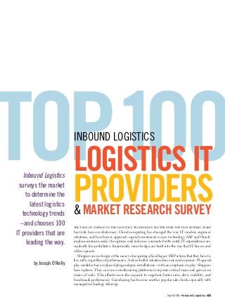 April 2015 • Inbound Logistics 43
The pace of change in the logistics technology sector over the past several years
has truly been revolutionary. Cloud computing has changed the way IT vendors engineer
solutions, and how buyers approach capital investment in new technology. SAP and Oracle
implementations aside, the uptime and risk once associated with costly IT expenditures are
markedly less prohibitive. Importantly, more hedges are built into the way that IT buyers and
sellers operate.
Shippers are no longer at the mercy of acquiring a fixed legacy ERP system that they have to
live with, regardless of performance. A silver-bullet solution does not exist anymore. Plug-and-
play modules have replaced plug-and-pray installations—with an emphasis on play. Shippers
have options. They can use crowdsourcing platforms to tap into critical mass and gain econ-
omies of scale. This affords users the capacity to negotiate better rates, drive visibility, and
benchmark performance. Gainsharing has become another popular sales hook, especially with
managed technology offerings.
TOP 1OOLOGISTICSIT
PROVIDERS
INBOUND LOGISTICS
& MARKET RESEARCH SURVEY
Inbound Logistics
surveys the market
to determine the
latest logistics
technology trends
–and chooses 100
IT providers that are
leading the way.
by Joseph O’Reilly
 