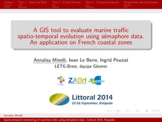 Context Task 1 - Clean the Data Task 2 - Extract Routes Task 3 - Temporal evolution Perspectives and Conclusions 
A GIS tool to evaluate marine trac 
spatio-temporal evolution using semaphore data. 
An application on French coastal zones 
Annalisa Minelli, Iwan Le Berre, Ingrid Peuziat 
LETG-Brest, equipe Geomer 
Annalisa Minelli 
Spatio-temporal monitoring of maritime tra 