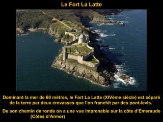 Le Fort La Latte
Dominant la mer de 60 mètres, le Fort La Latte (XIVème siècle) est séparé
de la terre par deux crevasses que l’on franchit par des pont-levis.
De son chemin de ronde on a une vue imprenable sur la côte d’Emeraude
(Côtes d’Armor)
 