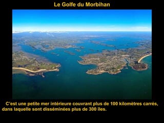 Le Golfe du Morbihan
C’est une petite mer intérieure couvrant plus de 100 kilomètres carrés,
dans laquelle sont disséminées plus de 300 îles.
 