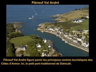 Pléneuf Val André
Pléneuf Val André figure parmi les principaux centres touristiques des
Côtes d’Armor. Ici, le petit port traditionnel de Dahouët.
 