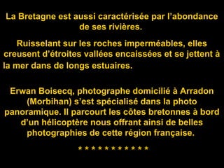 La Bretagne est aussi caractérisée par l’abondance
de ses rivières.
Ruisselant sur les roches imperméables, elles
creusent d’étroites vallées encaissées et se jettent à
la mer dans de longs estuaires.
Erwan Boisecq, photographe domicilié à Arradon
(Morbihan) s’est spécialisé dans la photo
panoramique. Il parcourt les côtes bretonnes à bord
d’un hélicoptère nous offrant ainsi de belles
photographies de cette région française.
* * * * * * * * * * *
 