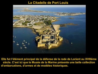 La Citadelle de Port Louis
Elle fut l’élément principal de la défense de la rade de Lorient au XVIIIème
siècle. C’est ici que le Musée de la Marine présente une belle collection
d’embarcations, d’armes et de modèles historiques.
 