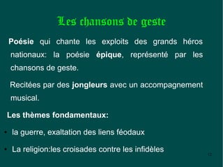 Les chansons de geste
    Poésie qui chante les exploits des grands héros
    nationaux: la poésie épique, représenté par les
    chansons de geste.

    Recitées par des jongleurs avec un accompagnement
    musical.

Les thèmes fondamentaux:
●   la guerre, exaltation des liens féodaux
●   La religion:les croisades contre les infidèles      12
 