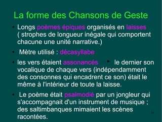 La forme des Chansons de Geste
●   Longs poèmes épiques organisés en laisses
    ( strophes de longueur inégale qui comportent
    chacune une unité narrative.)
●   Mètre utilisé : décasyllabe
●   les vers étaient assonancés        le dernier son
    vocalique de chaque vers (indépendamment
    des consonnes qui encadrent ce son) était le
    même à l'intérieur de toute la laisse.
●    Le poème était psalmodié par un jongleur qui
    s'accompagnait d'un instrument de musique ;
    des saltimbanques mimaient les scènes         13
    racontées.
 