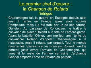 Le premier chef d’œuvre :
            la Chanson de Roland
                         l'intrigue
●   Charlemagne fait la guerre en Espagne depuis sept
    ans. Il rentre en France après avoir soumis
    Pampelune, mais il a été trahi par un de ses barons,
    Ganelon. Au passage de Roncevaux, le traître le
    convainc de placer Roland à la tête de l’arrière-garde.
    Avant la bataille, Olivier, son meilleur ami, tente de
    convaincre Roland d’appeler Charlemagne à la
    rescousse, mais il refuse, par orgueil. Tout le monde
    mourra, les Sarrasins et les Français. Roland meurt le
    dernier, juste avant l’arrivée de Charlemagne, qui
    anéantit le reste de l’armée sarrasine L’archange
    Gabriel emporte l’âme de Roland au paradis
                                                         14
 