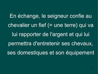 En échange, le seigneur confie au
chevalier un fief (= une terre) qui va
 lui rapporter de l'argent et qui lui
permettra d'entretenir ses chevaux,
ses domestiques et son équipement

                                        29
 